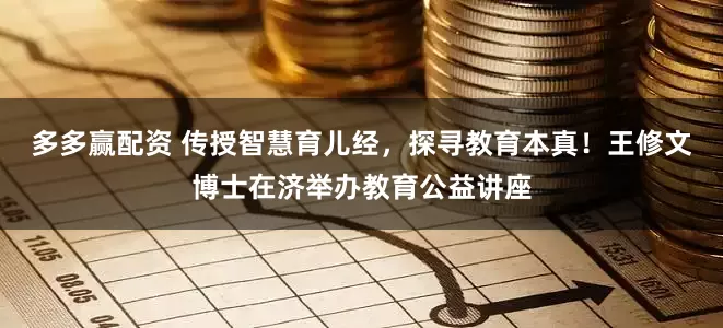 多多赢配资 传授智慧育儿经，探寻教育本真！王修文博士在济举办教育公益讲座