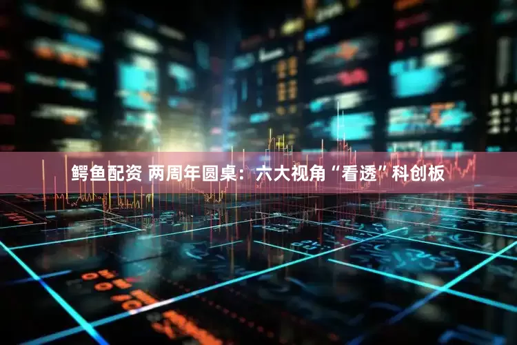鳄鱼配资 两周年圆桌：六大视角“看透”科创板