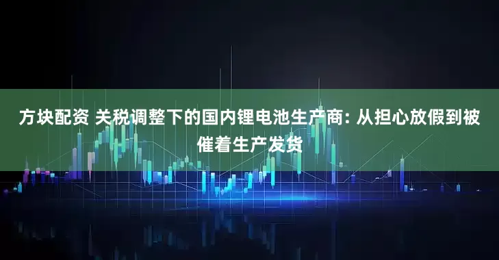 方块配资 关税调整下的国内锂电池生产商: 从担心放假到被催着生产发货