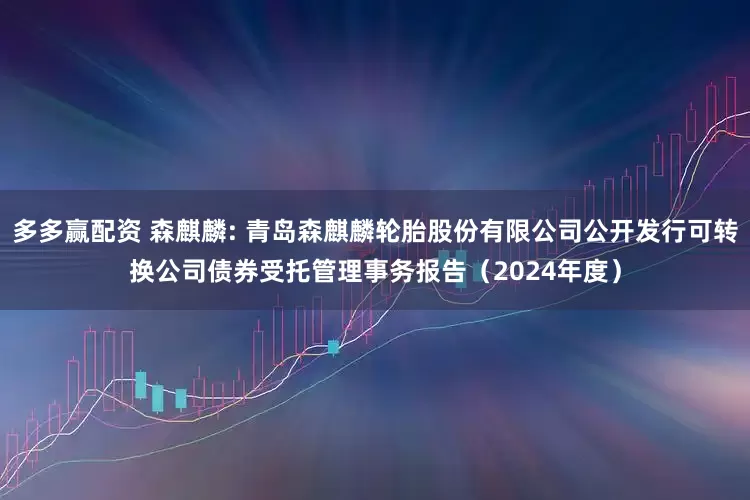 多多赢配资 森麒麟: 青岛森麒麟轮胎股份有限公司公开发行可转换公司债券受托管理事务报告（2024年度）