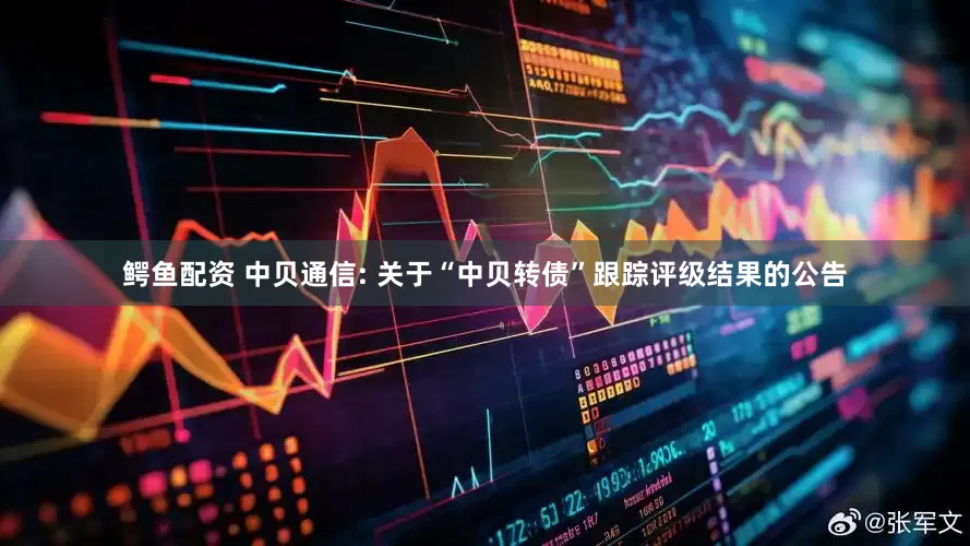 鳄鱼配资 中贝通信: 关于“中贝转债”跟踪评级结果的公告
