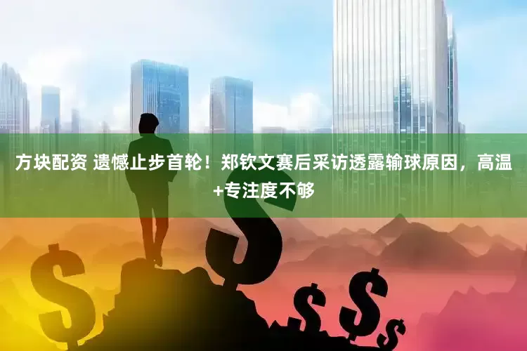 方块配资 遗憾止步首轮！郑钦文赛后采访透露输球原因，高温+专注度不够