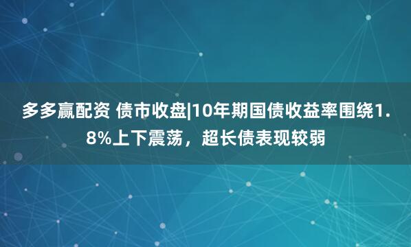 多多赢配资 债市收盘|10年期国债收益率围绕1.8%上下震荡，超长债表现较弱
