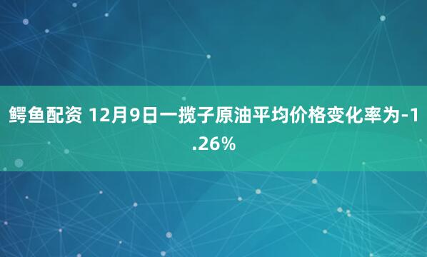 鳄鱼配资 12月9日一揽子原油平均价格变化率为-1.26%