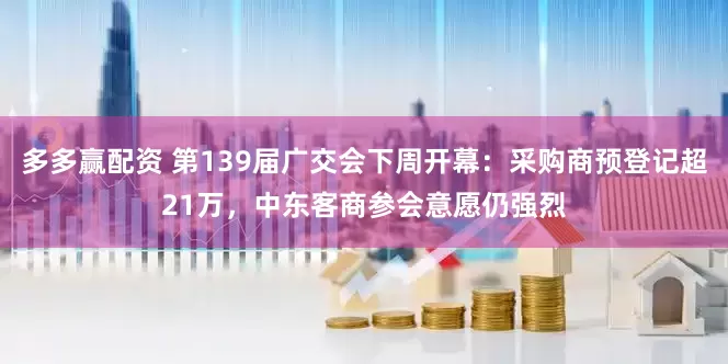 多多赢配资 第139届广交会下周开幕：采购商预登记超21万，中东客商参会意愿仍强烈