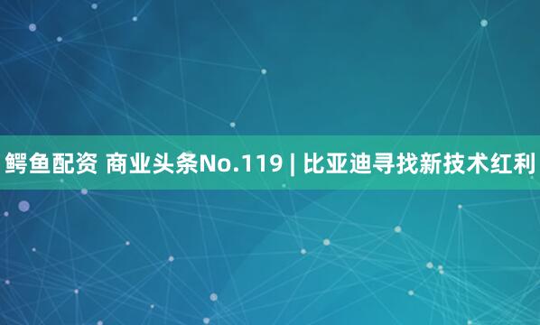 鳄鱼配资 商业头条No.119 | 比亚迪寻找新技术红利