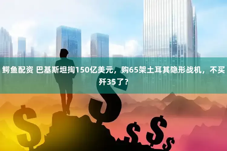 鳄鱼配资 巴基斯坦掏150亿美元，购65架土耳其隐形战机，不买歼35了？